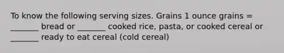 To know the following serving sizes. Grains 1 ounce grains = _______ bread or _______ cooked rice, pasta, or cooked cereal or _______ ready to eat cereal (cold cereal)