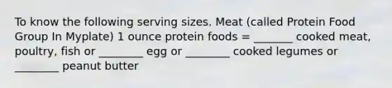 To know the following serving sizes. Meat (called Protein Food Group In Myplate) 1 ounce protein foods = _______ cooked meat, poultry, fish or ________ egg or ________ cooked legumes or ________ peanut butter