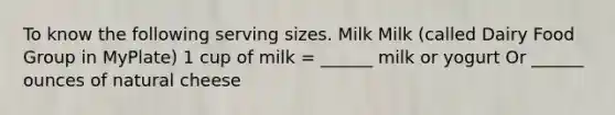 To know the following serving sizes. Milk Milk (called Dairy Food Group in MyPlate) 1 cup of milk = ______ milk or yogurt Or ______ ounces of natural cheese