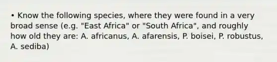 • Know the following species, where they were found in a very broad sense (e.g. "East Africa" or "South Africa", and roughly how old they are: A. africanus, A. afarensis, P. boisei, P. robustus, A. sediba)