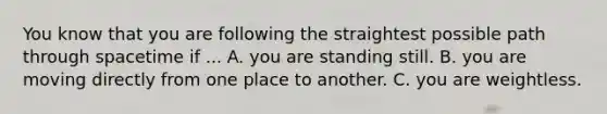 You know that you are following the straightest possible path through spacetime if ... A. you are standing still. B. you are moving directly from one place to another. C. you are weightless.