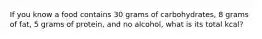 If you know a food contains 30 grams of carbohydrates, 8 grams of fat, 5 grams of protein, and no alcohol, what is its total kcal?