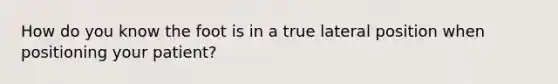 How do you know the foot is in a true lateral position when positioning your patient?