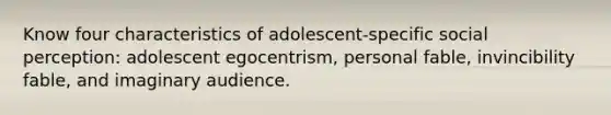 Know four characteristics of adolescent-specific social perception: adolescent egocentrism, personal fable, invincibility fable, and imaginary audience.