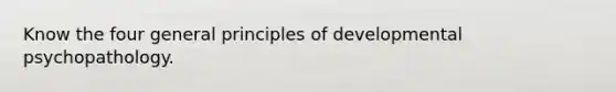 Know the four general principles of developmental psychopathology.