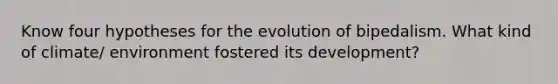 Know four hypotheses for the evolution of bipedalism. What kind of climate/ environment fostered its development?