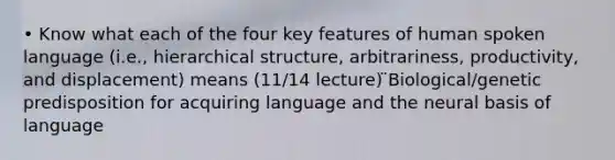 • Know what each of the four key features of human spoken language (i.e., hierarchical structure, arbitrariness, productivity, and displacement) means (11/14 lecture) ̈Biological/genetic predisposition for acquiring language and the neural basis of language