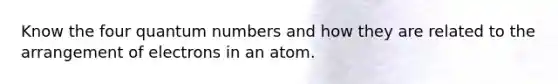 Know the four quantum numbers and how they are related to the arrangement of electrons in an atom.