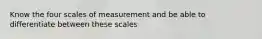 Know the four scales of measurement and be able to differentiate between these scales