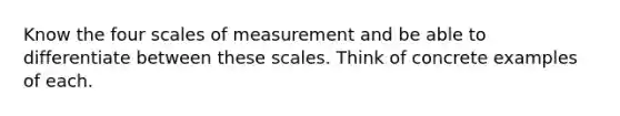 Know the four scales of measurement and be able to differentiate between these scales. Think of concrete examples of each.