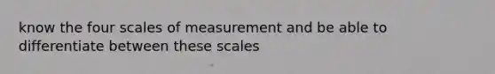 know the four scales of measurement and be able to differentiate between these scales