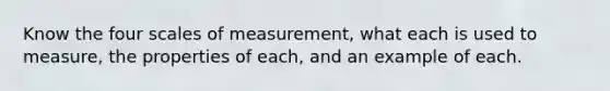 Know the four scales of measurement, what each is used to measure, the properties of each, and an example of each.