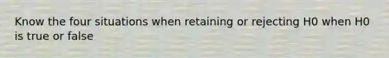 Know the four situations when retaining or rejecting H0 when H0 is true or false