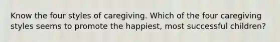 Know the four styles of caregiving. Which of the four caregiving styles seems to promote the happiest, most successful children?