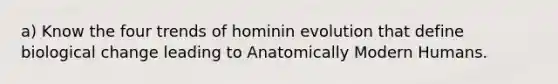 a) Know the four trends of hominin evolution that define biological change leading to Anatomically Modern Humans.