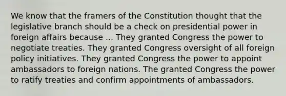 We know that the framers of the Constitution thought that the legislative branch should be a check on presidential power in foreign affairs because ... They granted Congress the power to negotiate treaties. They granted Congress oversight of all foreign policy initiatives. They granted Congress the power to appoint ambassadors to foreign nations. The granted Congress the power to ratify treaties and confirm appointments of ambassadors.