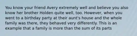 You know your friend Avery extremely well and believe you also know her brother Holden quite well, too. However, when you went to a birthday party at their aunt's house and the whole family was there, they behaved very differently. This is an example that a family is more than the sum of its parts