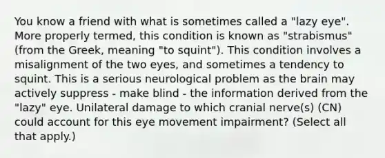 You know a friend with what is sometimes called a "lazy eye". More properly termed, this condition is known as "strabismus" (from the Greek, meaning "to squint"). This condition involves a misalignment of the two eyes, and sometimes a tendency to squint. This is a serious neurological problem as the brain may actively suppress - make blind - the information derived from the "lazy" eye. Unilateral damage to which cranial nerve(s) (CN) could account for this eye movement impairment? (Select all that apply.)