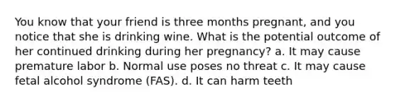 You know that your friend is three months pregnant, and you notice that she is drinking wine. What is the potential outcome of her continued drinking during her pregnancy? a. It may cause premature labor b. Normal use poses no threat c. It may cause fetal alcohol syndrome (FAS). d. It can harm teeth