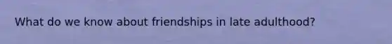 What do we know about friendships in late adulthood?