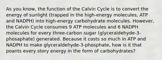 As you know, the function of the Calvin Cycle is to convert the energy of sunlight (trapped in the high-energy molecules, ATP and NADPH) into high-energy carbohydrate molecules. However, the Calvin Cycle consumes 9 ATP molecules and 6 NADPH molecules for every three-carbon sugar (glyceraldehyde-3-phosaphate) generated. Because it costs so much in ATP and NADPH to make glyceraldehyde-3-phosphate, how is it that poants every story energy in the form of carbohydrates?