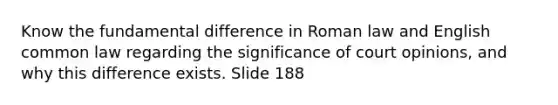 Know the fundamental difference in Roman law and English common law regarding the significance of court opinions, and why this difference exists. Slide 188