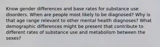 Know gender differences and base rates for substance use disorders. When are people most likely to be diagnosed? Why is that age range relevant to other mental health diagnoses? What demographic differences might be present that contribute to different rates of substance use and metabolism between the sexes?