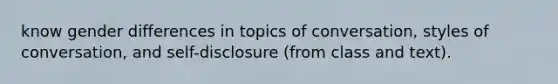 know gender differences in topics of conversation, styles of conversation, and self-disclosure (from class and text).