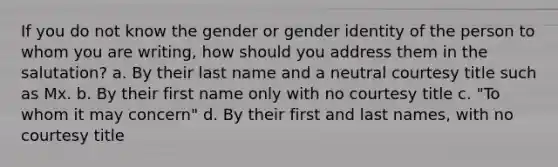 If you do not know the gender or gender identity of the person to whom you are writing, how should you address them in the salutation? a. By their last name and a neutral courtesy title such as Mx. b. By their first name only with no courtesy title c. "To whom it may concern" d. By their first and last names, with no courtesy title