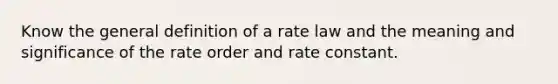 Know the general definition of a rate law and the meaning and significance of the rate order and rate constant.