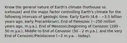 Know the general nature of Earth's climate (hothouse vs. icehouse) and the major factor controlling Earth's climate for the following intervals of geologic time: Early Earth (4.6 - ~3.5 billion years ago, early Precambrian), End of Paleozoic (~250 million years ago, m.y.a.), End of Mesozoic/beginning of Cenozoic (100 - 50 m.y.a.), Middle to End of Cenozoic (50 - 2 m.y.a.), and the very End of Cenozoic/Pleistocene (~2 m.y.a. - today).