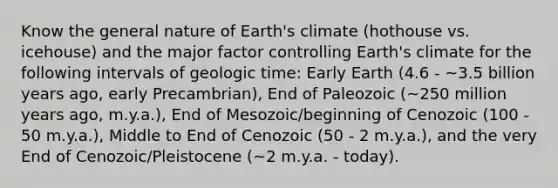 Know the general nature of Earth's climate (hothouse vs. icehouse) and the major factor controlling Earth's climate for the following intervals of geologic time: Early Earth (4.6 - ~3.5 billion years ago, early Precambrian), End of Paleozoic (~250 million years ago, m.y.a.), End of Mesozoic/beginning of Cenozoic (100 - 50 m.y.a.), Middle to End of Cenozoic (50 - 2 m.y.a.), and the very End of Cenozoic/Pleistocene (~2 m.y.a. - today).