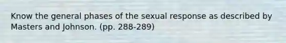 Know the general phases of the sexual response as described by Masters and Johnson. (pp. 288-289)