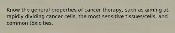 Know the general properties of cancer therapy, such as aiming at rapidly dividing cancer cells, the most sensitive tissues/cells, and common toxicities.