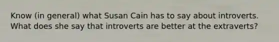 Know (in general) what Susan Cain has to say about introverts. What does she say that introverts are better at the extraverts?