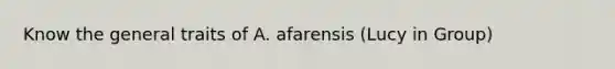 Know the general traits of A. afarensis (Lucy in Group)