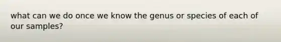 what can we do once we know the genus or species of each of our samples?