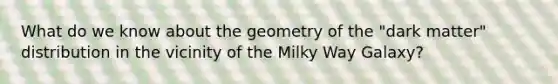 What do we know about the geometry of the "dark matter" distribution in the vicinity of the Milky Way Galaxy?