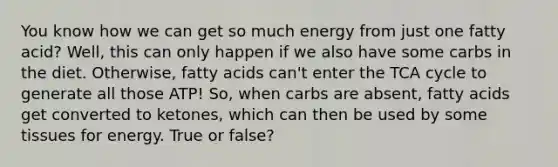 You know how we can get so much energy from just one fatty acid? Well, this can only happen if we also have some carbs in the diet. Otherwise, fatty acids can't enter the TCA cycle to generate all those ATP! So, when carbs are absent, fatty acids get converted to ketones, which can then be used by some tissues for energy. True or false?