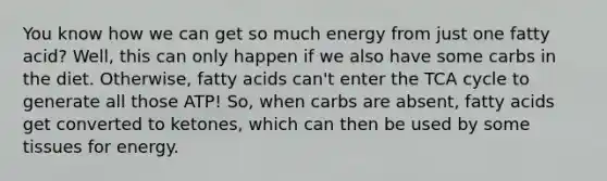 You know how we can get so much energy from just one fatty acid? Well, this can only happen if we also have some carbs in the diet. Otherwise, fatty acids can't enter the TCA cycle to generate all those ATP! So, when carbs are absent, fatty acids get converted to ketones, which can then be used by some tissues for energy.