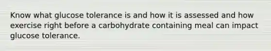 Know what glucose tolerance is and how it is assessed and how exercise right before a carbohydrate containing meal can impact glucose tolerance.