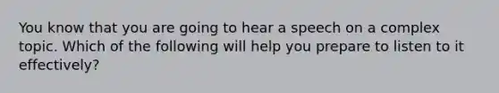 You know that you are going to hear a speech on a complex topic. Which of the following will help you prepare to listen to it effectively?