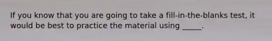 If you know that you are going to take a fill-in-the-blanks test, it would be best to practice the material using _____.