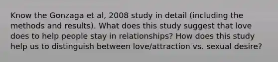 Know the Gonzaga et al, 2008 study in detail (including the methods and results). What does this study suggest that love does to help people stay in relationships? How does this study help us to distinguish between love/attraction vs. sexual desire?