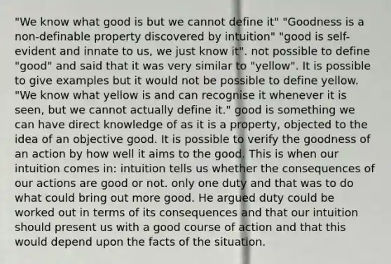 "We know what good is but we cannot define it" "Goodness is a non-definable property discovered by intuition" "good is self-evident and innate to us, we just know it". not possible to define "good" and said that it was very similar to "yellow". It is possible to give examples but it would not be possible to define yellow. "We know what yellow is and can recognise it whenever it is seen, but we cannot actually define it." good is something we can have direct knowledge of as it is a property, objected to the idea of an objective good. It is possible to verify the goodness of an action by how well it aims to the good. This is when our intuition comes in: intuition tells us whether the consequences of our actions are good or not. only one duty and that was to do what could bring out more good. He argued duty could be worked out in terms of its consequences and that our intuition should present us with a good course of action and that this would depend upon the facts of the situation.