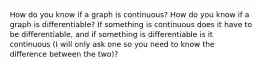 How do you know if a graph is continuous? How do you know if a graph is differentiable? If something is continuous does it have to be differentiable, and if something is differentiable is it continuous (I will only ask one so you need to know the difference between the two)?