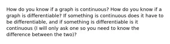 How do you know if a graph is continuous? How do you know if a graph is differentiable? If something is continuous does it have to be differentiable, and if something is differentiable is it continuous (I will only ask one so you need to know the difference between the two)?