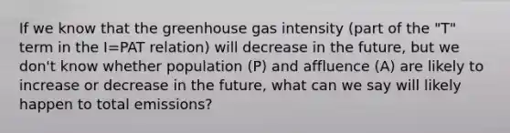 If we know that the greenhouse gas intensity (part of the "T" term in the I=PAT relation) will decrease in the future, but we don't know whether population (P) and affluence (A) are likely to increase or decrease in the future, what can we say will likely happen to total emissions?