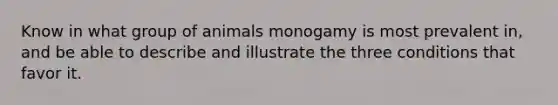 Know in what group of animals monogamy is most prevalent in, and be able to describe and illustrate the three conditions that favor it.