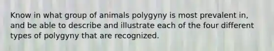 Know in what group of animals polygyny is most prevalent in, and be able to describe and illustrate each of the four different types of polygyny that are recognized.